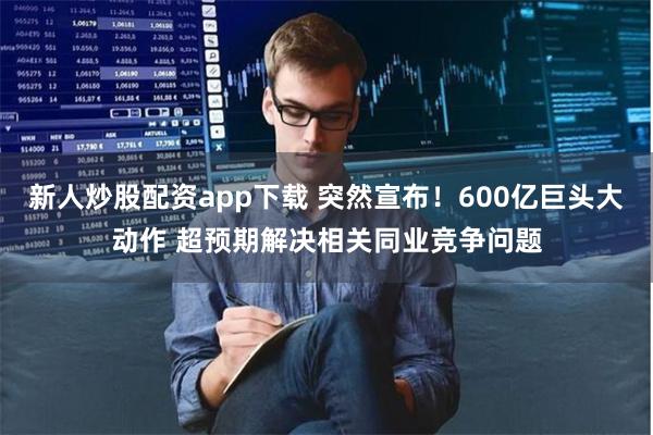 新人炒股配资app下载 突然宣布！600亿巨头大动作 超预期解决相关同业竞争问题