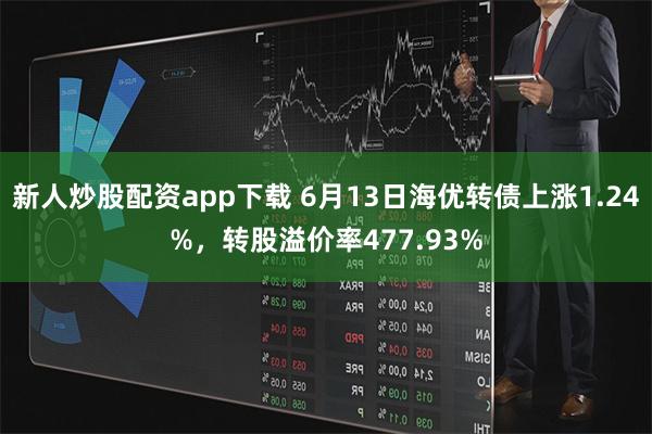 新人炒股配资app下载 6月13日海优转债上涨1.24%，转股溢价率477.93%