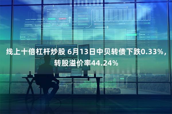 线上十倍杠杆炒股 6月13日中贝转债下跌0.33%，转股溢价率44.24%