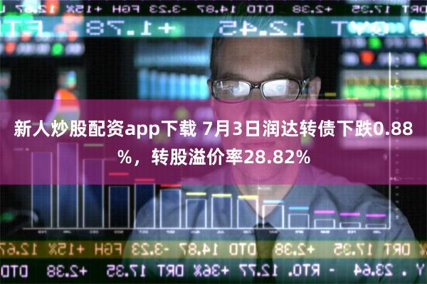 新人炒股配资app下载 7月3日润达转债下跌0.88%，转股溢价率28.82%