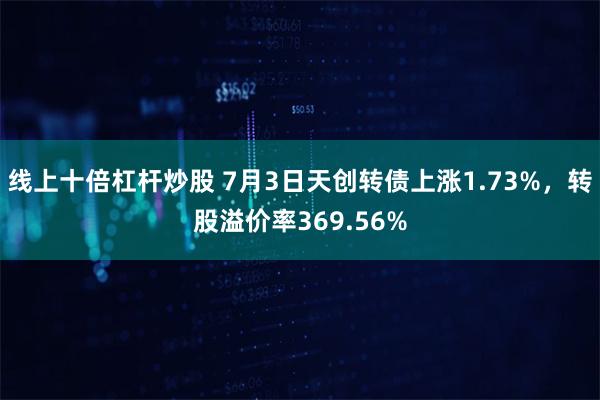 线上十倍杠杆炒股 7月3日天创转债上涨1.73%，转股溢价率369.56%