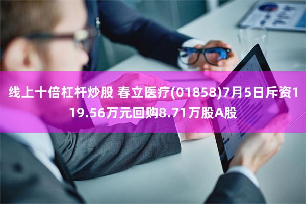 线上十倍杠杆炒股 春立医疗(01858)7月5日斥资119.56万元回购8.71万股A股