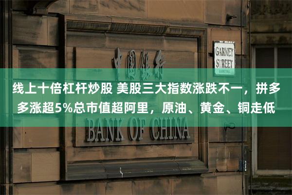 线上十倍杠杆炒股 美股三大指数涨跌不一，拼多多涨超5%总市值超阿里，原油、黄金、铜走低