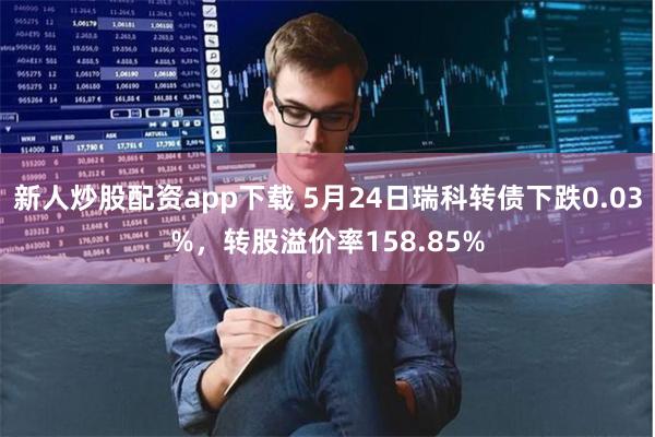 新人炒股配资app下载 5月24日瑞科转债下跌0.03%，转股溢价率158.85%