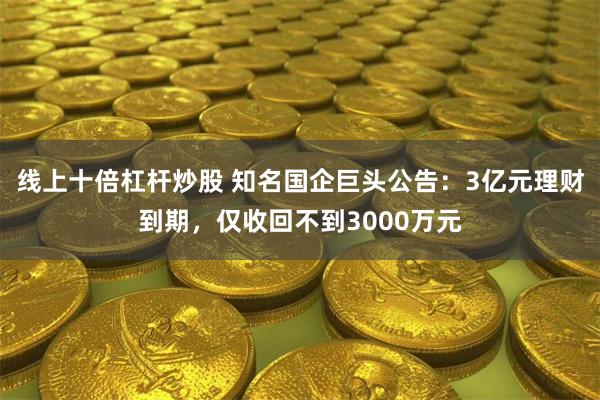 线上十倍杠杆炒股 知名国企巨头公告：3亿元理财到期，仅收回不到3000万元