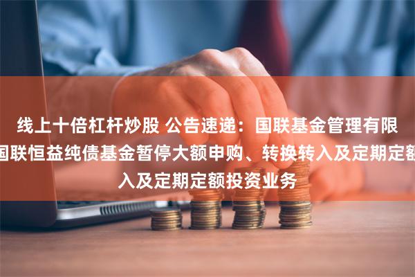 线上十倍杠杆炒股 公告速递：国联基金管理有限公司关于国联恒益纯债基金暂停大额申购、转换转入及定期定额投资业务