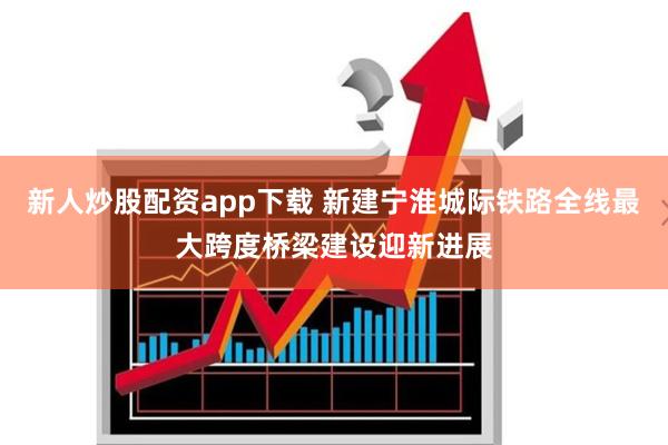 新人炒股配资app下载 新建宁淮城际铁路全线最大跨度桥梁建设迎新进展